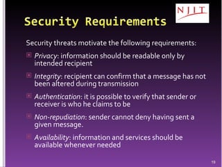 Security threats motivate the following requirements: Privacy : information should be readable only by intended recipient Integrity : recipient can confirm that a message has not been altered during transmission Authentication : it is possible to verify that sender or receiver is who he claims to be Non-repudiation : sender cannot deny having sent a given message. Availability : information and services should be available whenever needed 