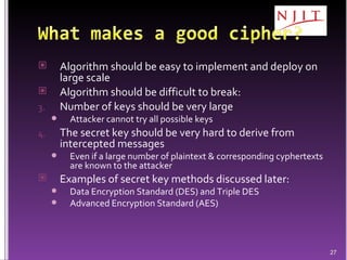 Algorithm should be easy to implement and deploy on large scale Algorithm should be difficult to break: Number of keys should be very large Attacker cannot try all possible keys The secret key should be very hard to derive from intercepted messages Even if a large number of plaintext & corresponding cyphertexts are known to the attacker Examples of secret key methods discussed later: Data Encryption Standard (DES) and Triple DES Advanced Encryption Standard (AES) 