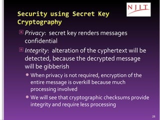 Privacy :  secret key renders messages confidential  Integrity :  alteration of the cyphertext will be detected, because the decrypted message will be gibberish  When privacy is not required, encryption of the entire message is overkill because much processing involved We will see that cryptographic checksums provide integrity and require less processing  