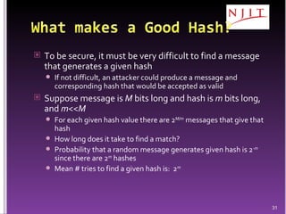 To be secure, it must be very difficult to find a message that generates a given hash If not difficult, an attacker could produce a message and corresponding hash that would be accepted as valid Suppose message is  M  bits long and hash is  m  bits long, and  m << M For each given hash value there are 2 M/m  messages that give that hash How long does it take to find a match? Probability that a random message generates given hash is 2 - m   since there are 2 m  hashes Mean # tries to find a given hash is:  2 m 