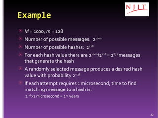 M  = 1000,  m  = 128 Number of possible messages:  2 1000 Number of possible hashes:  2 128 For each hash value there are 2 1000 /2 128  = 2 872  messages that generate the hash A randomly selected message produces a desired hash value with probability 2 -128 If each attempt requires 1 microsecond, time to find matching message to a hash is: 2 128 x1 microsecond = 2 25  years 