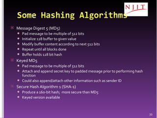 Message Digest 5 (MD5) Pad message to be multiple of 512 bits Initialize 128 buffer to given value Modify buffer content according to next 512 bits Repeat until all blocks done  Buffer holds 128 bit hash Keyed MD5 Pad message to be multiple of 512 bits Attach and append secret key to padded message prior to performing hash function Could also append/attach other information such as sender ID Secure Hash Algorithm 1 (SHA-1) Produce a 160-bit hash;  more secure than MD5 Keyed version available 