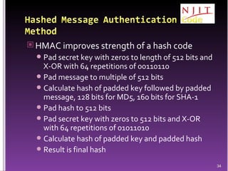HMAC improves strength of a hash code Pad secret key with zeros to length of 512 bits and X-OR with 64 repetitions of 00110110  Pad message to multiple of 512 bits Calculate hash of padded key followed by padded message, 128 bits for MD5, 160 bits for SHA-1 Pad hash to 512 bits Pad secret key with zeros to 512 bits and X-OR with 64 repetitions of 01011010 Calculate hash of padded key and padded hash Result is final hash 
