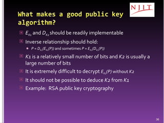 E K1  and  D K2   should be readily implementable Inverse relationship should hold: P = D K2 (E K1 (P))  and sometimes  P = E K1 (D K2 (P))   K1  is a relatively small number of bits and  K2  is usually a large number of bits It is extremely difficult to decrypt  E K1 (P)  without  K2 It should not be possible to deduce  K2  from  K1 Example:  RSA public key cryptography 