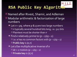 Named after Rivest, Shamir, and Adleman Modular arithmetic & factorization of large numbers Let  n = pq , where  p  &  q  are two large numbers n  typically several hundred bits long, i.e. 512 bits Plaintext must be shorter than  n Find  e  relatively prime to ( p –  1)( q –  1) i.e. e has no common factors with ( p –  1)( q –  1) Public key  is { e , n } Let  d  be multiplicative inverse of  e de = 1  modulo ( p –  1)( q –  1) Private key  is { d,n } 