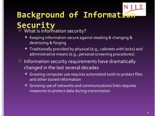 What is information security? Keeping information secure against stealing & changing & destroying & forging Traditionally provided by physical (e.g., cabinets with locks) and administrative means (e.g., personal screening procedures) Information security requirements have dramatically changed in the last several decades Growing computer use requires  automated tools to protect files and other stored information Growing use of networks and communications links requires measures to protect data during transmission 