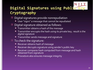 Digital signatures provide nonrepudiation User “signs” a message that cannot be repudiated Digital signature obtained as follows: Transmitter obtains a hash of the message Transmitter encrypts the hash using its private key;  result is the  digital signature Transmitter sends message and signature To check the signature: Receiver obtains hash of message Receiver decrypts signature using sender’s public key Receiver compares hash computed from message and hash obtained from signature Procedure also ensures message integrity 