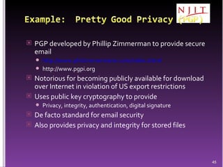PGP developed by Phillip Zimmerman to provide secure email http://www.philzimmermann.com/index.shtml http://www.pgpi.org Notorious for becoming publicly available for download over Internet in violation of US export restrictions Uses public key cryptography to provide Privacy, integrity, authentication, digital signature De facto standard for email security Also provides privacy and integrity for stored files 