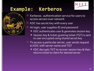 Kerberos:  authentication service for users to access servers over network KDC has secret key with every user At login, user supplies ID and password KDC authenticates user & generates session key Session key & ticket-granting ticket (TGT) is sent to user encrypted using shared secret key To access a particular server, user sends request to KDC with server name and TGT KDC decrypts TGT to recover session key & then returns ticket to client for desired server 