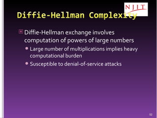 Diffie-Hellman exchange involves computation of powers of large numbers Large number of multiplications implies heavy computational burden Susceptible to denial-of-service attacks 