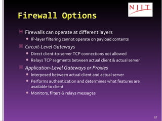 Firewalls can operate at different layers IP-layer filtering cannot operate on payload contents Circuit-Level Gateways Direct client-to-server TCP connections not allowed Relays TCP segments between actual client & actual server Application-Level Gateways or Proxies Interposed between actual client and actual server Performs authentication and determines what features are available to client Monitors, filters & relays messages 
