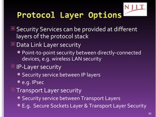 Security Services can be provided at different layers of the protocol stack Data Link Layer security Point-to-point security between directly-connected devices, e.g. wireless LAN security IP-Layer security Security service between IP layers e.g. IPsec Transport Layer security  Security service between Transport Layers E.g.  Secure Sockets Layer & Transport Layer Security 
