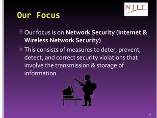 Our focus is on  Network Security (Internet & Wireless Network Security) This consists of measures to deter, prevent, detect, and correct security violations that involve the transmission & storage of information 
