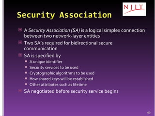 A  Security Association (SA)  is a logical simplex connection between two network-layer entities Two SA’s required for bidirectional secure communication SA is specified by A unique identifier Security services to be used Cryptographic algorithms to be used How shared keys will be established Other attributes such as lifetime SA negotiated before security service begins 