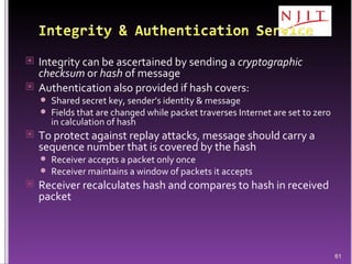 Integrity can be ascertained by sending a  cryptographic checksum  or  hash  of message Authentication also provided if hash covers:  Shared secret key, sender’s identity & message Fields that are changed while packet traverses Internet are set to zero in calculation of hash To protect against replay attacks, message should carry a sequence number that is covered by the hash Receiver accepts a packet only once Receiver maintains a window of packets it accepts Receiver recalculates hash and compares to hash in received packet 