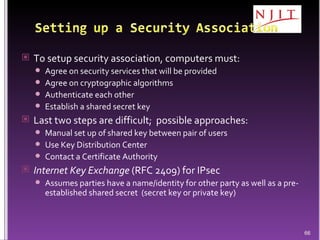 To setup security association, computers must: Agree on security services that will be provided Agree on cryptographic algorithms Authenticate each other Establish a shared secret key Last two steps are difficult;  possible approaches: Manual set up of shared key between pair of users Use Key Distribution Center Contact a Certificate Authority Internet Key Exchange  (RFC 2409) for IPsec Assumes parties have a name/identity for other party as well as a pre-established shared secret  (secret key or private key) 