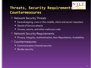 Network Security Threats Eavesdropping, man-in-the-middle, client and server imposters Denial of Service attacks Viruses, worms, and other malicious code Network Security Requirements Privacy, Integrity, Authentication, Non-Repudiation, Availability Countermeasures Communication channel security  Border security 