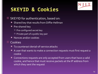 SKEYID for authentication, based on: Shared key that results from Diffie-Hellman  Pre-shared key  Pre-configured secret key Private part of a public key pair Nonces and/or cookies Cookies To counteract denial-of-service attacks A user that wants to make a connection requests must first request a cookie Connections requests are only accepted from users that have a valid cookie, and hence that must receive packets at the IP address from which they sent the request 