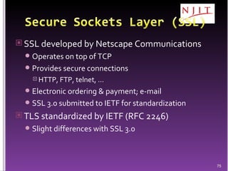 SSL developed by Netscape Communications Operates on top of TCP Provides secure connections HTTP, FTP, telnet, … Electronic ordering & payment; e-mail SSL 3.0 submitted to IETF for standardization TLS standardized by IETF (RFC 2246) Slight differences with SSL 3.0 