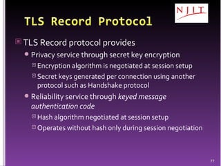TLS Record protocol provides Privacy service through secret key encryption Encryption algorithm is negotiated at session setup Secret keys generated per connection using another protocol such as Handshake protocol Reliability service through  keyed message authentication code Hash algorithm negotiated at session setup Operates without hash only during session negotiation 