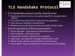 TLS Handshake protocol used by client & server Negotiate protocol version, encryption algorithm, key generation method Can authenticate each other using public key algorithm Client & server establish a shared secret Multiple secure connections can be set up after session setup Session specified by following parameters Session Identifier :  byte sequence selected by server Peer Certificate :  certificate of peer Compression method :  used prior to encryption Cipher spec :  encryption & message authentication code Master Secret : 48-byte secret shared by client & server Is resumable?:   flag indicating if new connections can be initiated 