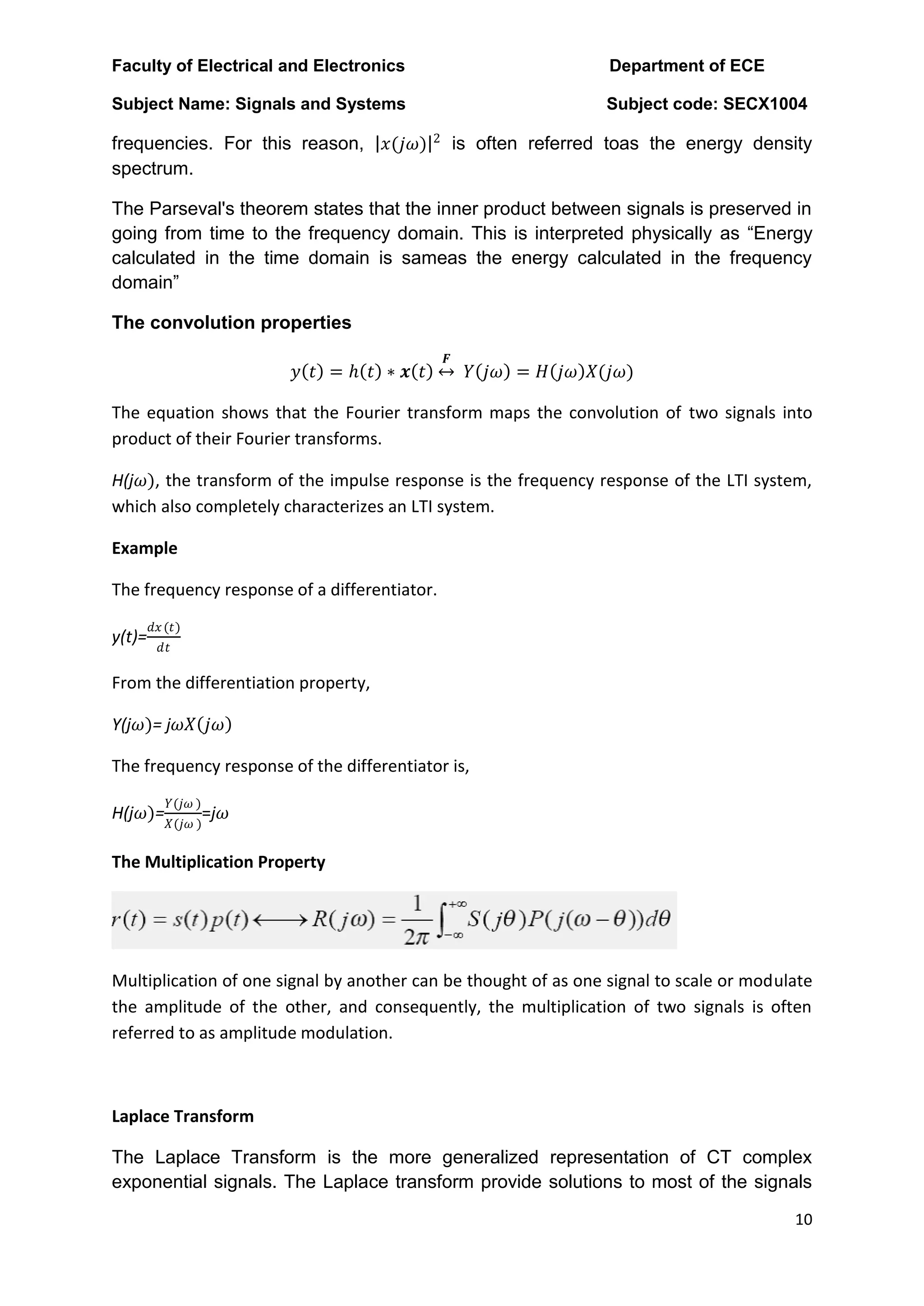 Faculty of Electrical and Electronics Department of ECE
Subject Name: Signals and Systems Subject code: SECX1004
10
frequencies. For this reason, 𝑥(𝑗𝜔) 2
is often referred toas the energy density
spectrum.
The Parseval's theorem states that the inner product between signals is preserved in
going from time to the frequency domain. This is interpreted physically as “Energy
calculated in the time domain is sameas the energy calculated in the frequency
domain”
The convolution properties
𝑦 𝑡 = ℎ 𝑡 ∗ 𝒙 𝑡
𝑭
𝑌 𝑗𝜔 = 𝐻 𝑗𝜔 𝑋(𝑗𝜔)
The equation shows that the Fourier transform maps the convolution of two signals into
product of their Fourier transforms.
H(j𝜔), the transform of the impulse response is the frequency response of the LTI system,
which also completely characterizes an LTI system.
Example
The frequency response of a differentiator.
y(t)=
𝑑𝑥(𝑡)
𝑑𝑡
From the differentiation property,
Y(j𝜔)= j𝜔𝑋 𝑗𝜔
The frequency response of the differentiator is,
H(j𝜔)=
𝑌(𝑗𝜔 )
𝑋(𝑗𝜔 )
=j𝜔
The Multiplication Property
Multiplication of one signal by another can be thought of as one signal to scale or modulate
the amplitude of the other, and consequently, the multiplication of two signals is often
referred to as amplitude modulation.
Laplace Transform
The Laplace Transform is the more generalized representation of CT complex
exponential signals. The Laplace transform provide solutions to most of the signals
 