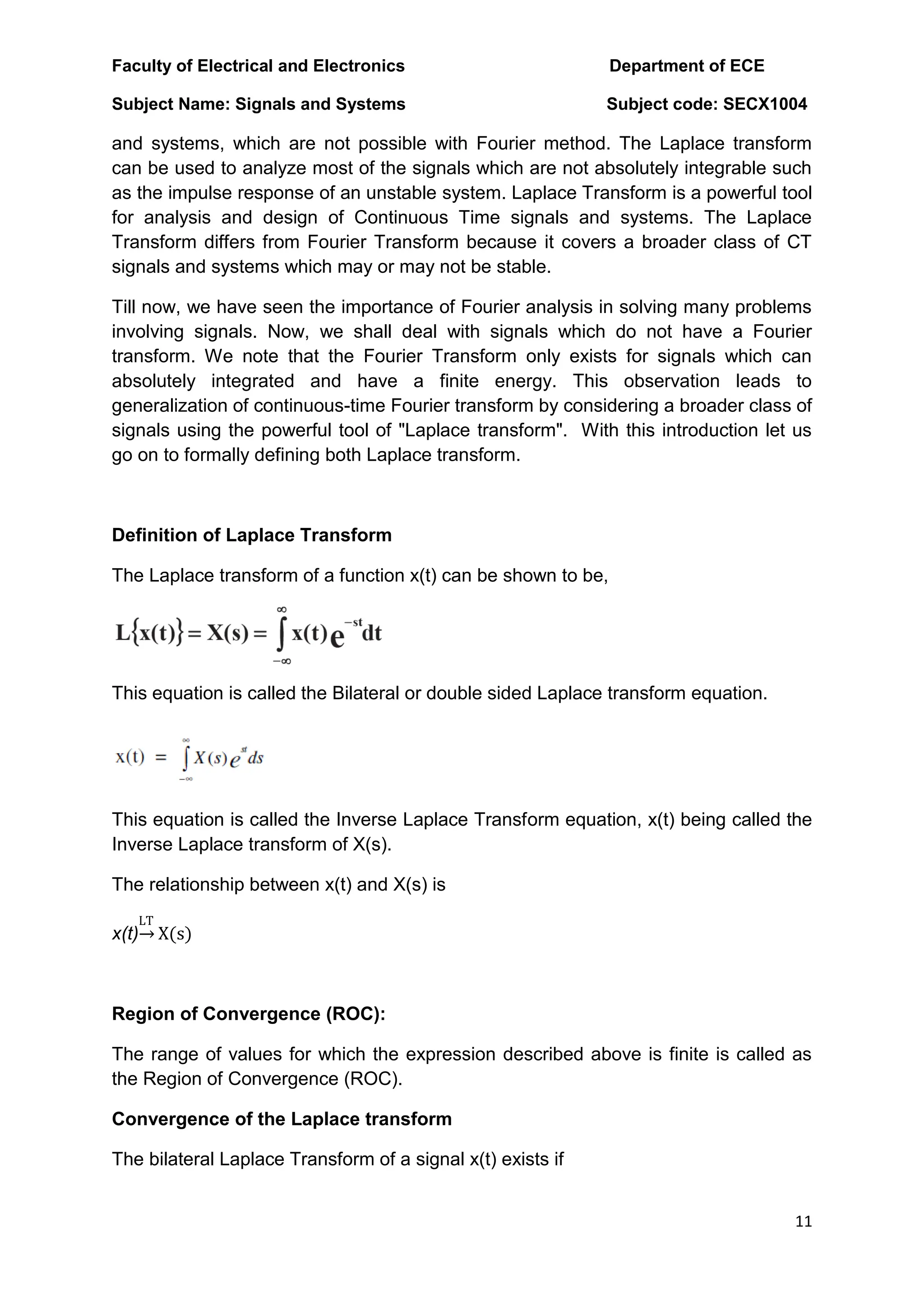 Faculty of Electrical and Electronics Department of ECE
Subject Name: Signals and Systems Subject code: SECX1004
11
and systems, which are not possible with Fourier method. The Laplace transform
can be used to analyze most of the signals which are not absolutely integrable such
as the impulse response of an unstable system. Laplace Transform is a powerful tool
for analysis and design of Continuous Time signals and systems. The Laplace
Transform differs from Fourier Transform because it covers a broader class of CT
signals and systems which may or may not be stable.
Till now, we have seen the importance of Fourier analysis in solving many problems
involving signals. Now, we shall deal with signals which do not have a Fourier
transform. We note that the Fourier Transform only exists for signals which can
absolutely integrated and have a finite energy. This observation leads to
generalization of continuous-time Fourier transform by considering a broader class of
signals using the powerful tool of "Laplace transform". With this introduction let us
go on to formally defining both Laplace transform.
Definition of Laplace Transform
The Laplace transform of a function x(t) can be shown to be,
This equation is called the Bilateral or double sided Laplace transform equation.
This equation is called the Inverse Laplace Transform equation, x(t) being called the
Inverse Laplace transform of X(s).
The relationship between x(t) and X(s) is
x(t)
LT
X(s)
Region of Convergence (ROC):
The range of values for which the expression described above is finite is called as
the Region of Convergence (ROC).
Convergence of the Laplace transform
The bilateral Laplace Transform of a signal x(t) exists if
 