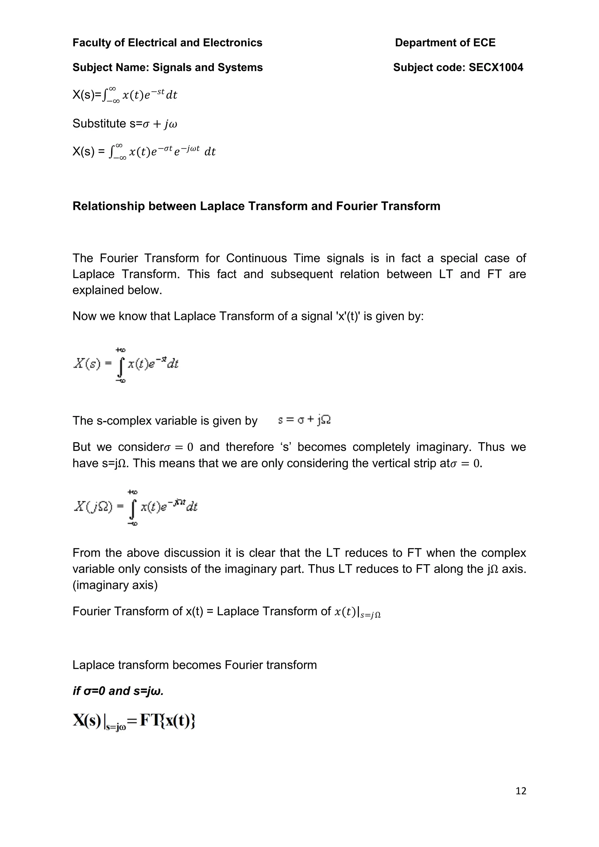 Faculty of Electrical and Electronics Department of ECE
Subject Name: Signals and Systems Subject code: SECX1004
12
X(s)= 𝑥(𝑡)𝑒−𝑠𝑡
𝑑𝑡
∞
−∞
Substitute s=𝜎 + 𝑗𝜔
X(s) = 𝑥(𝑡)𝑒−𝜎𝑡
𝑒−𝑗𝜔𝑡
∞
−∞
𝑑𝑡
Relationship between Laplace Transform and Fourier Transform
The Fourier Transform for Continuous Time signals is in fact a special case of
Laplace Transform. This fact and subsequent relation between LT and FT are
explained below.
Now we know that Laplace Transform of a signal 'x'(t)' is given by:
The s-complex variable is given by
But we consider𝜎 = 0 and therefore „s‟ becomes completely imaginary. Thus we
have s=jΩ. This means that we are only considering the vertical strip at𝜎 = 0.
From the above discussion it is clear that the LT reduces to FT when the complex
variable only consists of the imaginary part. Thus LT reduces to FT along the jΩ axis.
(imaginary axis)
Fourier Transform of x(t) = Laplace Transform of 𝑥(𝑡) 𝑠=𝑗Ω
Laplace transform becomes Fourier transform
if σ=0 and s=jω.
 