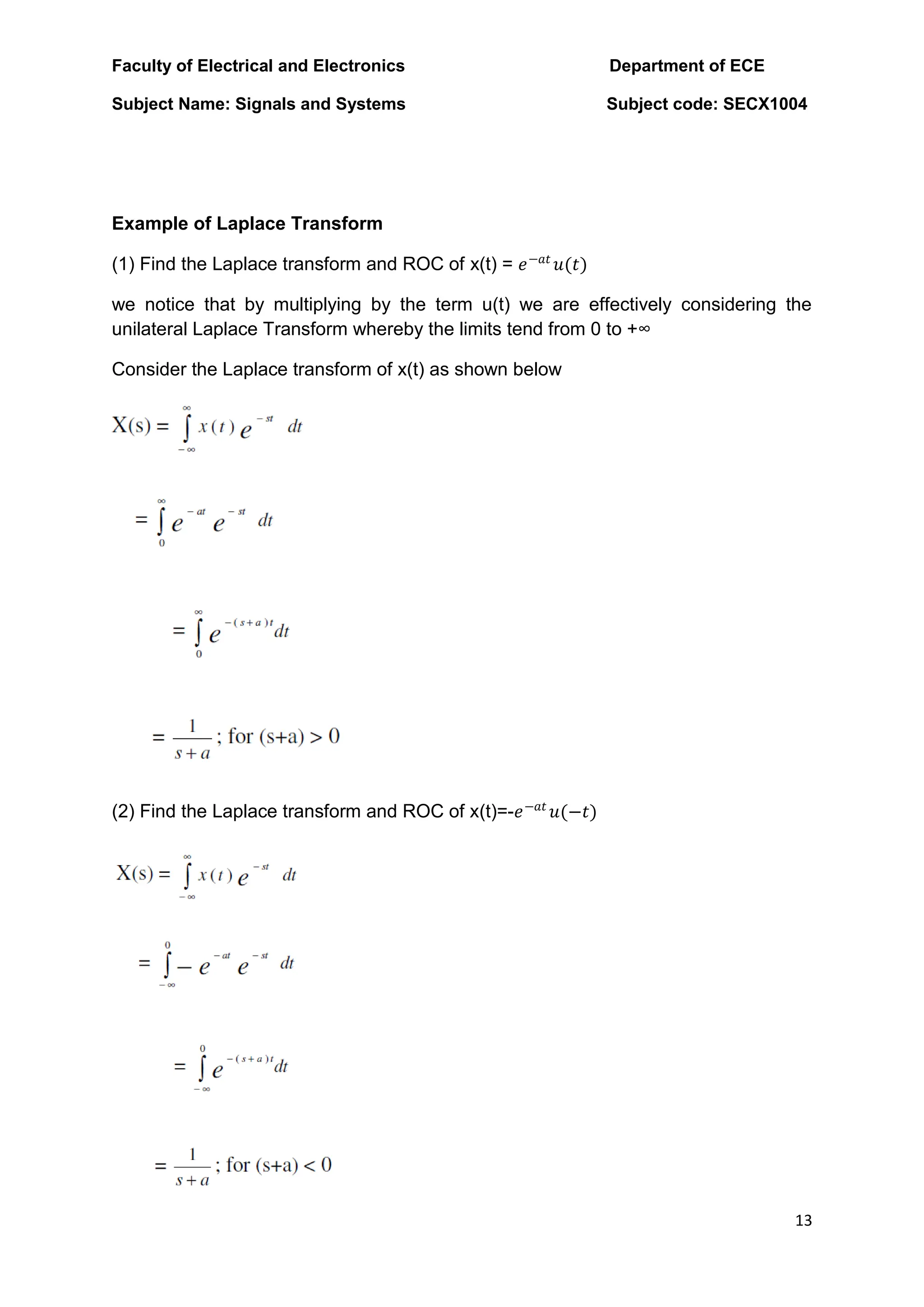 Faculty of Electrical and Electronics Department of ECE
Subject Name: Signals and Systems Subject code: SECX1004
13
Example of Laplace Transform
(1) Find the Laplace transform and ROC of x(t) = 𝑒−𝑎𝑡
𝑢(𝑡)
we notice that by multiplying by the term u(t) we are effectively considering the
unilateral Laplace Transform whereby the limits tend from 0 to +∞
Consider the Laplace transform of x(t) as shown below
(2) Find the Laplace transform and ROC of x(t)=-𝑒−𝑎𝑡
𝑢(−𝑡)
 