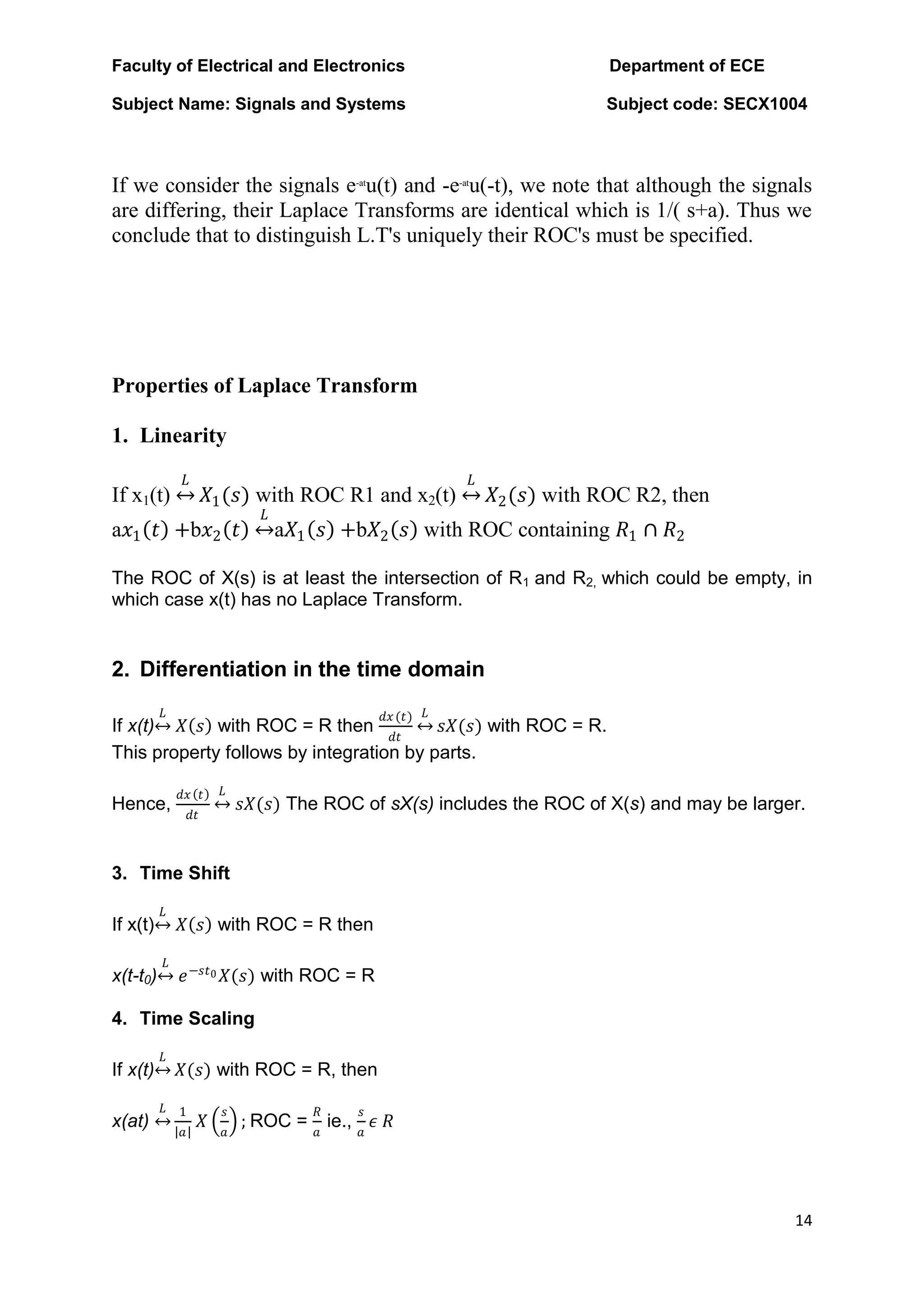 Faculty of Electrical and Electronics Department of ECE
Subject Name: Signals and Systems Subject code: SECX1004
14
If we consider the signals e-at
u(t) and -e-at
u(-t), we note that although the signals
are differing, their Laplace Transforms are identical which is 1/( s+a). Thus we
conclude that to distinguish L.T's uniquely their ROC's must be specified.
Properties of Laplace Transform
1. Linearity
If x1(t)
𝐿
𝑋1(𝑠) with ROC R1 and x2(t)
𝐿
𝑋2(𝑠) with ROC R2, then
a𝑥1 𝑡 +b𝑥2 𝑡
𝐿
a𝑋1 𝑠 +b𝑋2 𝑠 with ROC containing 𝑅1 ∩ 𝑅2
The ROC of X(s) is at least the intersection of R1 and R2, which could be empty, in
which case x(t) has no Laplace Transform.
2. Differentiation in the time domain
If x(t)
𝐿
𝑋 𝑠 with ROC = R then
𝑑𝑥(𝑡)
𝑑𝑡
𝐿
𝑠𝑋(𝑠) with ROC = R.
This property follows by integration by parts.
Hence,
𝑑𝑥 𝑡
𝑑𝑡
𝐿
𝑠𝑋(𝑠) The ROC of sX(s) includes the ROC of X(s) and may be larger.
3. Time Shift
If x(t)
𝐿
𝑋 𝑠 with ROC = R then
x(t-t0)
𝐿
𝑒−𝑠𝑡0 𝑋(𝑠) with ROC = R
4. Time Scaling
If x(t)
𝐿
𝑋(𝑠) with ROC = R, then
x(at)
𝐿 1
𝑎
𝑋
𝑠
𝑎
; ROC =
𝑅
𝑎
ie.,
𝑠
𝑎
𝜖 𝑅
 