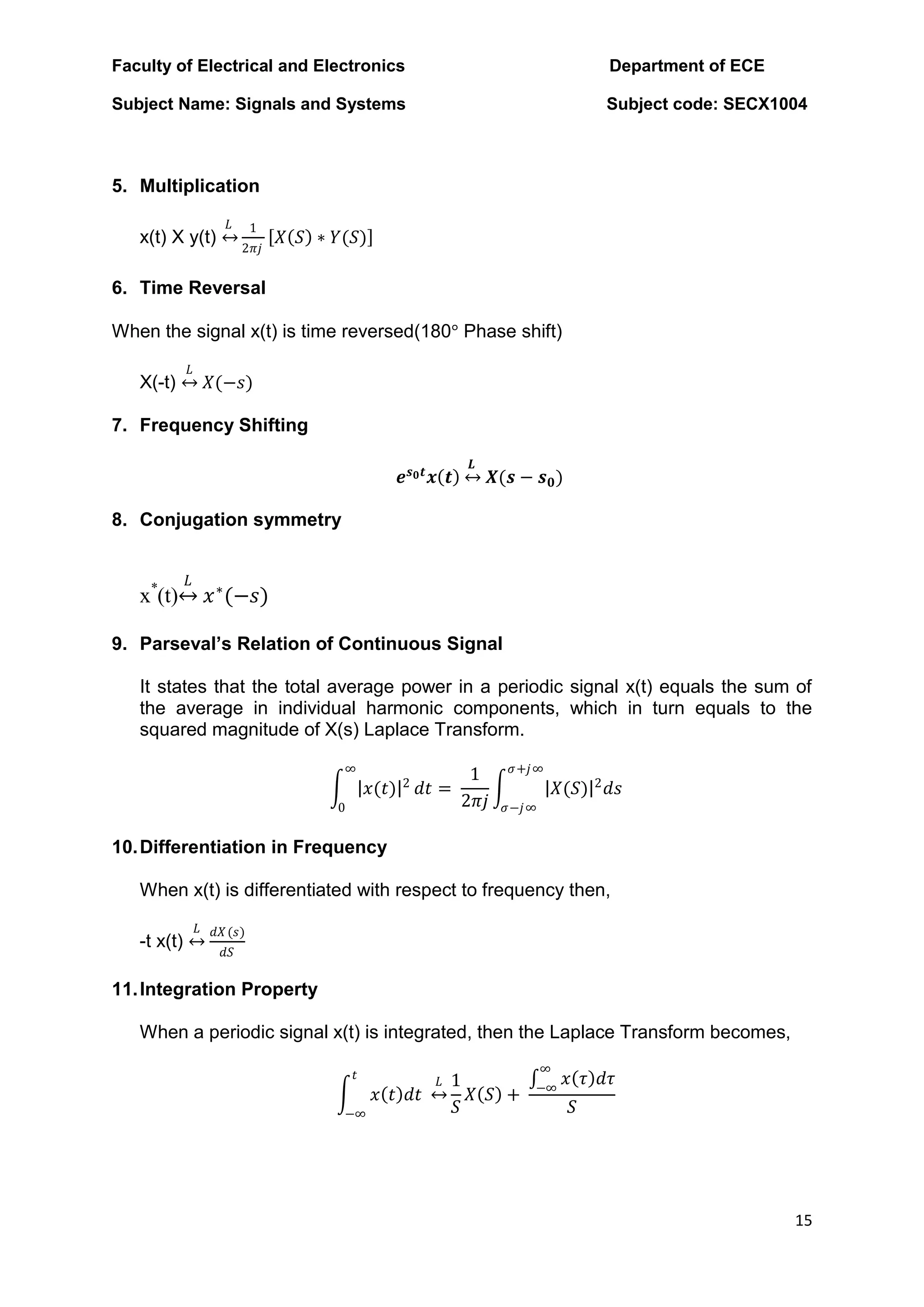 Faculty of Electrical and Electronics Department of ECE
Subject Name: Signals and Systems Subject code: SECX1004
15
5. Multiplication
x(t) X y(t)
𝐿 1
2𝜋𝑗
𝑋 𝑆 ∗ 𝑌(𝑆)
6. Time Reversal
When the signal x(t) is time reversed(180° Phase shift)
X(-t)
𝐿
𝑋(−𝑠)
7. Frequency Shifting
𝒆𝒔𝟎𝒕
𝒙 𝒕
𝑳
𝑿(𝒔 − 𝒔𝟎)
8. Conjugation symmetry
x*
(t)
𝐿
𝑥∗
(−𝑠)
9. Parseval’s Relation of Continuous Signal
It states that the total average power in a periodic signal x(t) equals the sum of
the average in individual harmonic components, which in turn equals to the
squared magnitude of X(s) Laplace Transform.
𝑥(𝑡) 2
∞
0
𝑑𝑡 =
1
2𝜋𝑗
𝑋(𝑆) 2
𝑑𝑠
𝜎+𝑗∞
𝜎−𝑗∞
10.Differentiation in Frequency
When x(t) is differentiated with respect to frequency then,
-t x(t)
𝐿 𝑑𝑋(𝑠)
𝑑𝑆
11.Integration Property
When a periodic signal x(t) is integrated, then the Laplace Transform becomes,
𝑥 𝑡 𝑑𝑡
𝐿
𝑡
−∞
1
𝑆
𝑋 𝑆 +
𝑥 𝜏 𝑑𝜏
∞
−∞
𝑆
 