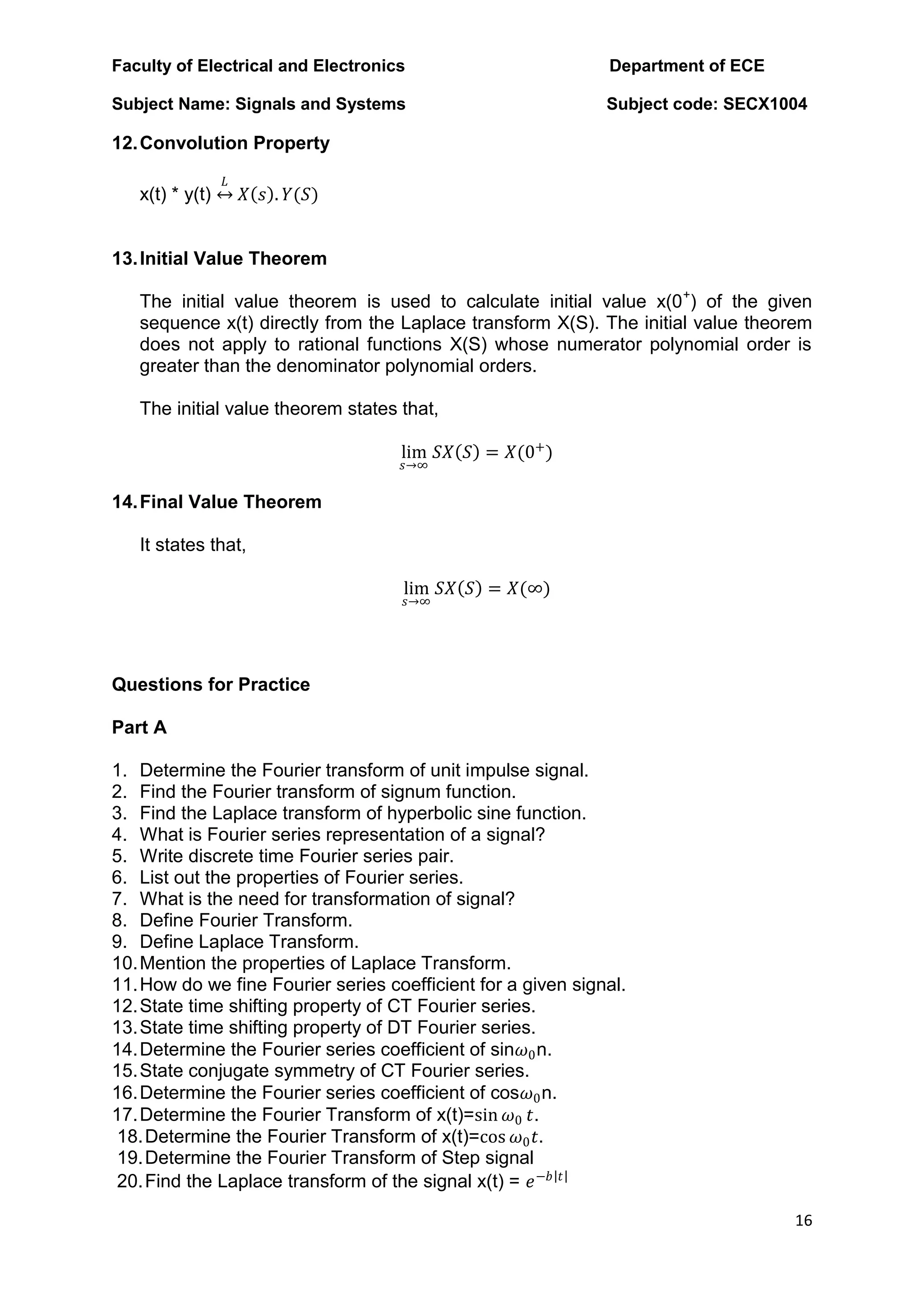 Faculty of Electrical and Electronics Department of ECE
Subject Name: Signals and Systems Subject code: SECX1004
16
12.Convolution Property
x(t) * y(t)
𝐿
𝑋 𝑠 . 𝑌(𝑆)
13.Initial Value Theorem
The initial value theorem is used to calculate initial value x(0+
) of the given
sequence x(t) directly from the Laplace transform X(S). The initial value theorem
does not apply to rational functions X(S) whose numerator polynomial order is
greater than the denominator polynomial orders.
The initial value theorem states that,
lim
𝑠→∞
𝑆𝑋 𝑆 = 𝑋(0+
)
14.Final Value Theorem
It states that,
lim
𝑠→∞
𝑆𝑋 𝑆 = 𝑋(∞)
Questions for Practice
Part A
1. Determine the Fourier transform of unit impulse signal.
2. Find the Fourier transform of signum function.
3. Find the Laplace transform of hyperbolic sine function.
4. What is Fourier series representation of a signal?
5. Write discrete time Fourier series pair.
6. List out the properties of Fourier series.
7. What is the need for transformation of signal?
8. Define Fourier Transform.
9. Define Laplace Transform.
10.Mention the properties of Laplace Transform.
11.How do we fine Fourier series coefficient for a given signal.
12.State time shifting property of CT Fourier series.
13.State time shifting property of DT Fourier series.
14.Determine the Fourier series coefficient of sin𝜔0n.
15.State conjugate symmetry of CT Fourier series.
16.Determine the Fourier series coefficient of cos𝜔0n.
17.Determine the Fourier Transform of x(t)=sin 𝜔0 𝑡.
18.Determine the Fourier Transform of x(t)=cos 𝜔0𝑡.
19.Determine the Fourier Transform of Step signal
20.Find the Laplace transform of the signal x(t) = 𝑒−𝑏 𝑡
 