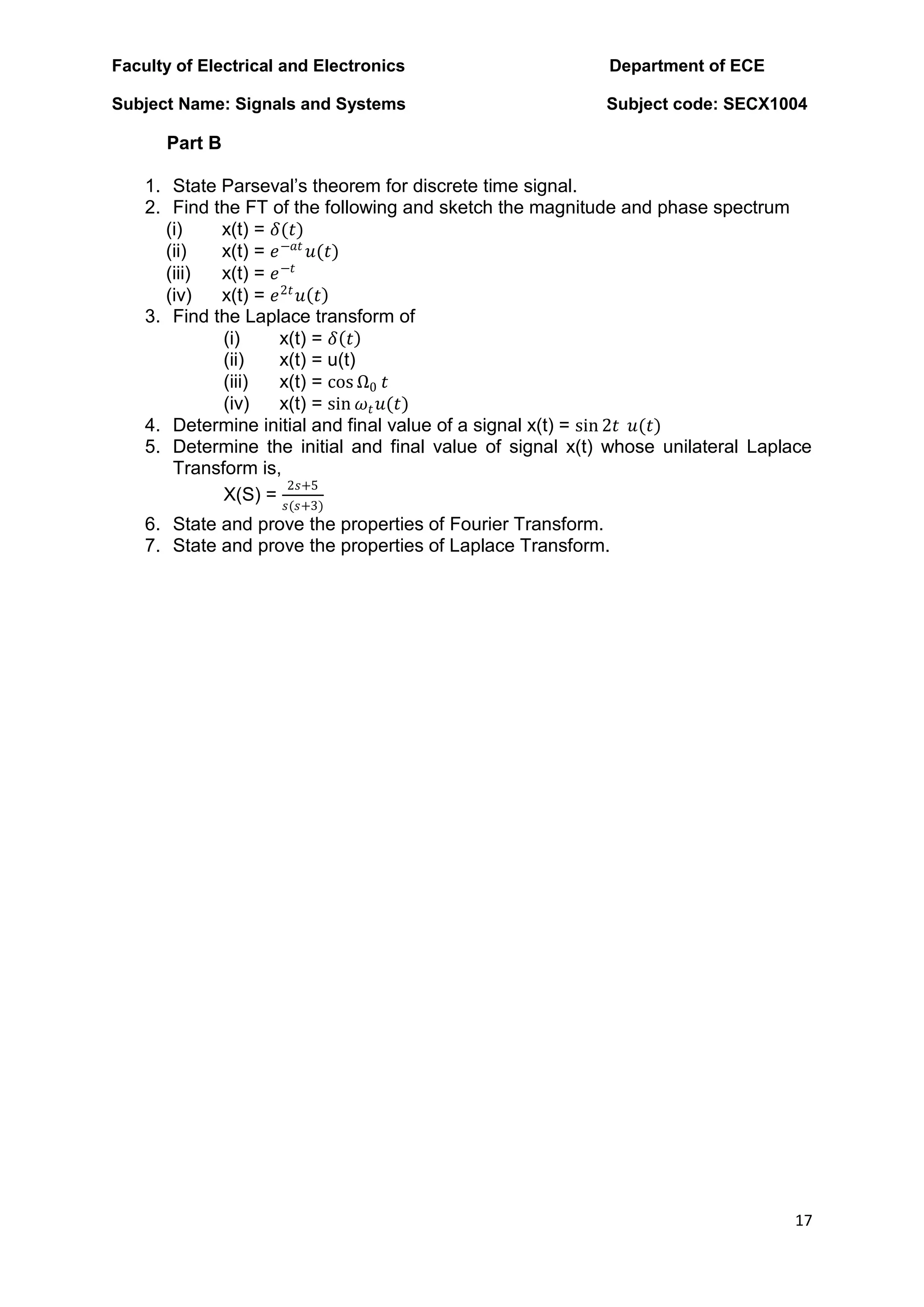 Faculty of Electrical and Electronics Department of ECE
Subject Name: Signals and Systems Subject code: SECX1004
17
Part B
1. State Parseval‟s theorem for discrete time signal.
2. Find the FT of the following and sketch the magnitude and phase spectrum
(i) x(t) = 𝛿(𝑡)
(ii) x(t) = 𝑒−𝑎𝑡
𝑢(𝑡)
(iii) x(t) = 𝑒−𝑡
(iv) x(t) = 𝑒2𝑡
𝑢 𝑡
3. Find the Laplace transform of
(i) x(t) = 𝛿 𝑡
(ii) x(t) = u(t)
(iii) x(t) = cos Ω0 𝑡
(iv) x(t) = sin 𝜔𝑡𝑢(𝑡)
4. Determine initial and final value of a signal x(t) = sin 2𝑡 𝑢(𝑡)
5. Determine the initial and final value of signal x(t) whose unilateral Laplace
Transform is,
X(S) =
2𝑠+5
𝑠(𝑠+3)
6. State and prove the properties of Fourier Transform.
7. State and prove the properties of Laplace Transform.
 