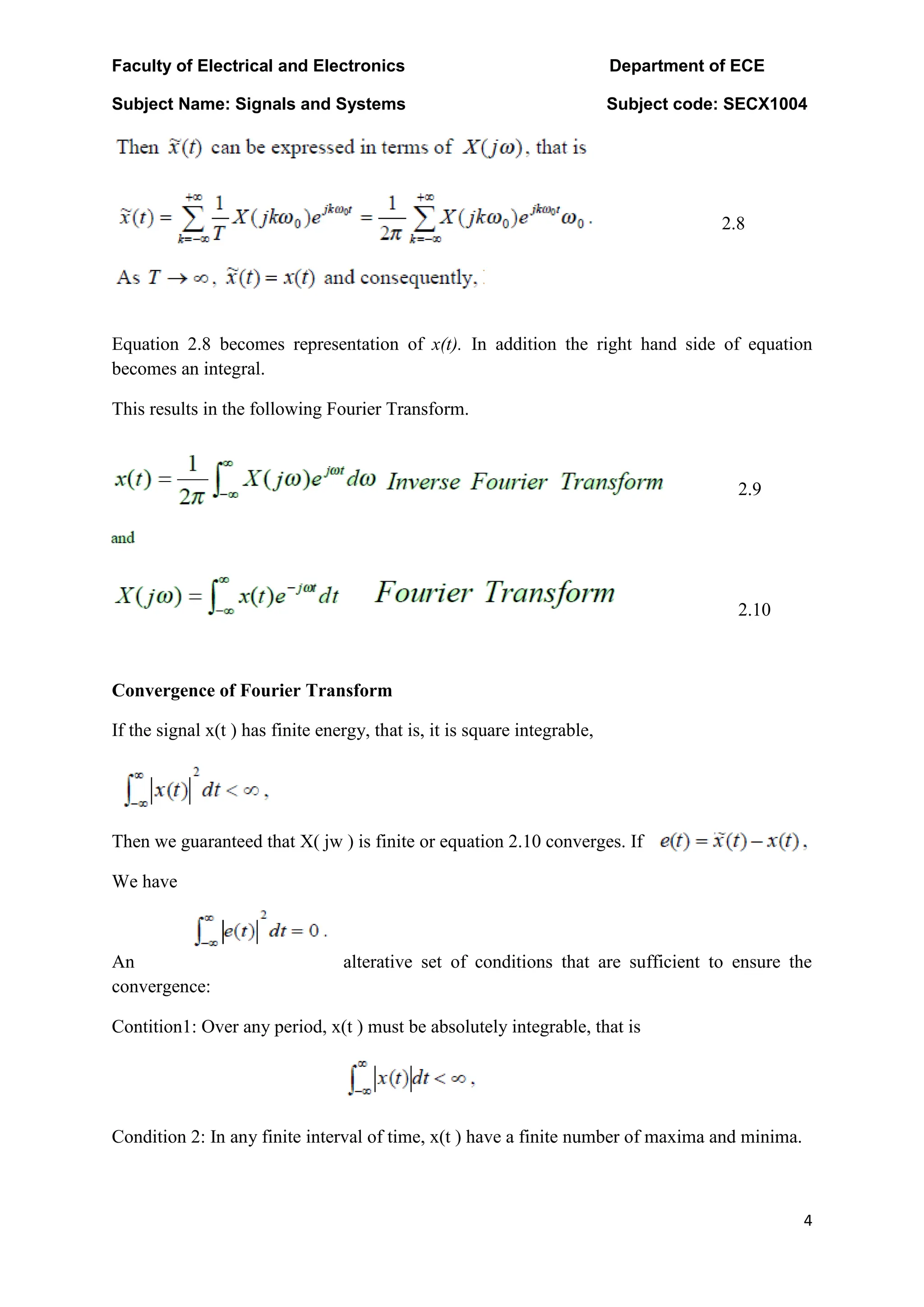 Faculty of Electrical and Electronics Department of ECE
Subject Name: Signals and Systems Subject code: SECX1004
4
2.8
Equation 2.8 becomes representation of x(t). In addition the right hand side of equation
becomes an integral.
This results in the following Fourier Transform.
2.9
2.10
Convergence of Fourier Transform
If the signal x(t ) has finite energy, that is, it is square integrable,
Then we guaranteed that X( jw ) is finite or equation 2.10 converges. If
We have
An alterative set of conditions that are sufficient to ensure the
convergence:
Contition1: Over any period, x(t ) must be absolutely integrable, that is
Condition 2: In any finite interval of time, x(t ) have a finite number of maxima and minima.
 