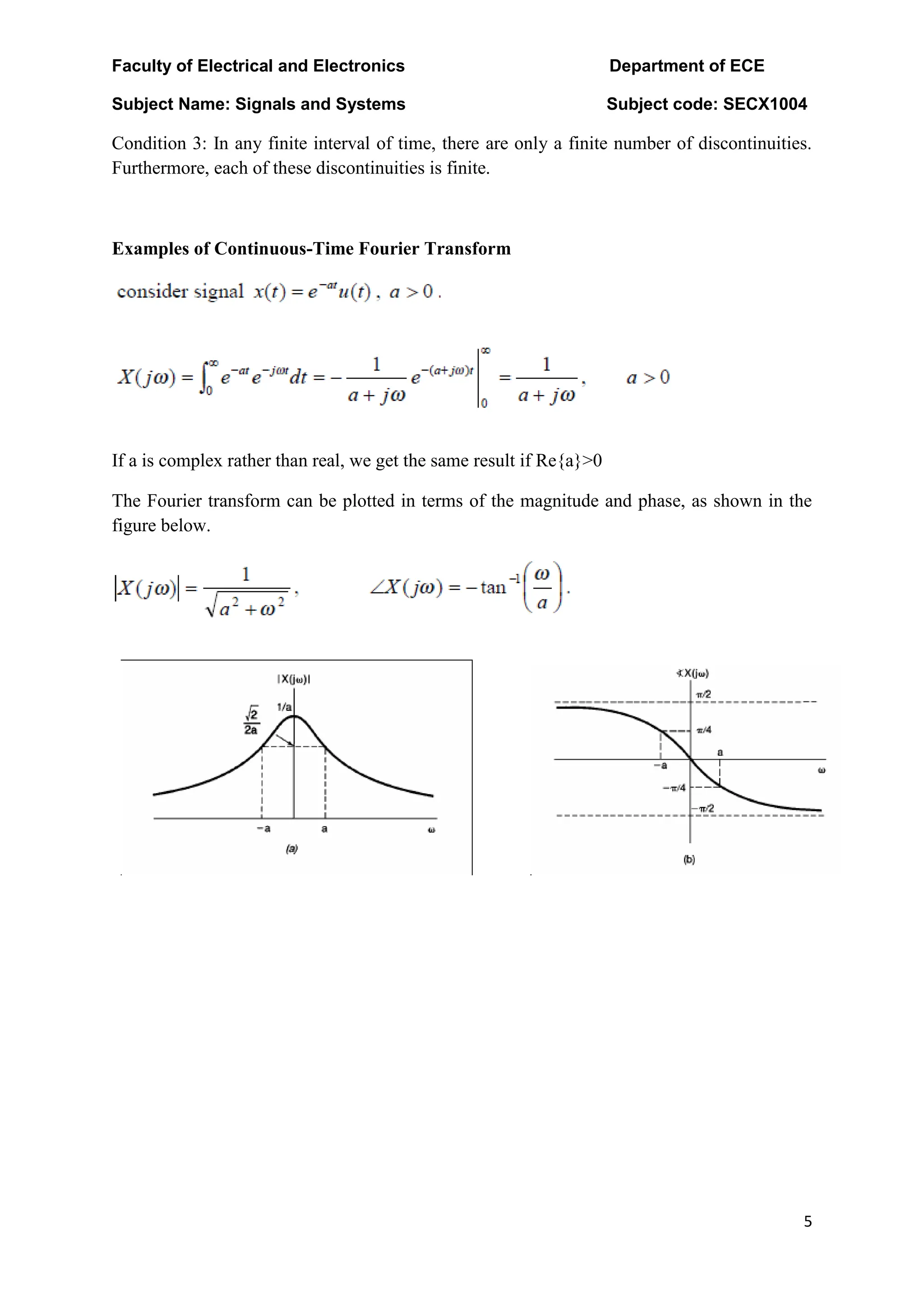 Faculty of Electrical and Electronics Department of ECE
Subject Name: Signals and Systems Subject code: SECX1004
5
Condition 3: In any finite interval of time, there are only a finite number of discontinuities.
Furthermore, each of these discontinuities is finite.
Examples of Continuous-Time Fourier Transform
If a is complex rather than real, we get the same result if Re{a}>0
The Fourier transform can be plotted in terms of the magnitude and phase, as shown in the
figure below.
 