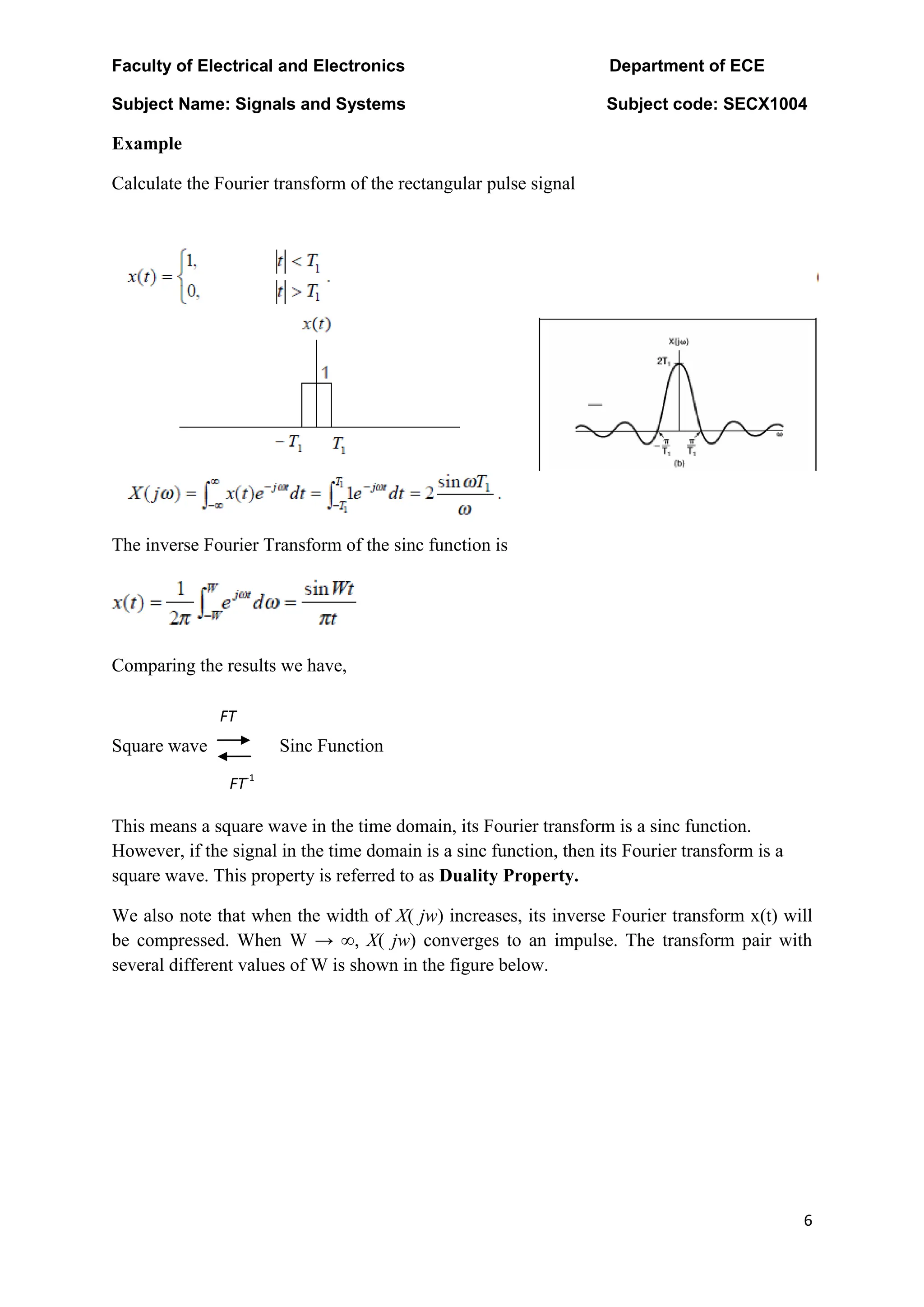 Faculty of Electrical and Electronics Department of ECE
Subject Name: Signals and Systems Subject code: SECX1004
6
Example
Calculate the Fourier transform of the rectangular pulse signal
The inverse Fourier Transform of the sinc function is
Comparing the results we have,
Square wave Sinc Function
This means a square wave in the time domain, its Fourier transform is a sinc function.
However, if the signal in the time domain is a sinc function, then its Fourier transform is a
square wave. This property is referred to as Duality Property.
We also note that when the width of X( jw) increases, its inverse Fourier transform x(t) will
be compressed. When W → ∞, X( jw) converges to an impulse. The transform pair with
several different values of W is shown in the figure below.
FT
FT-1
 