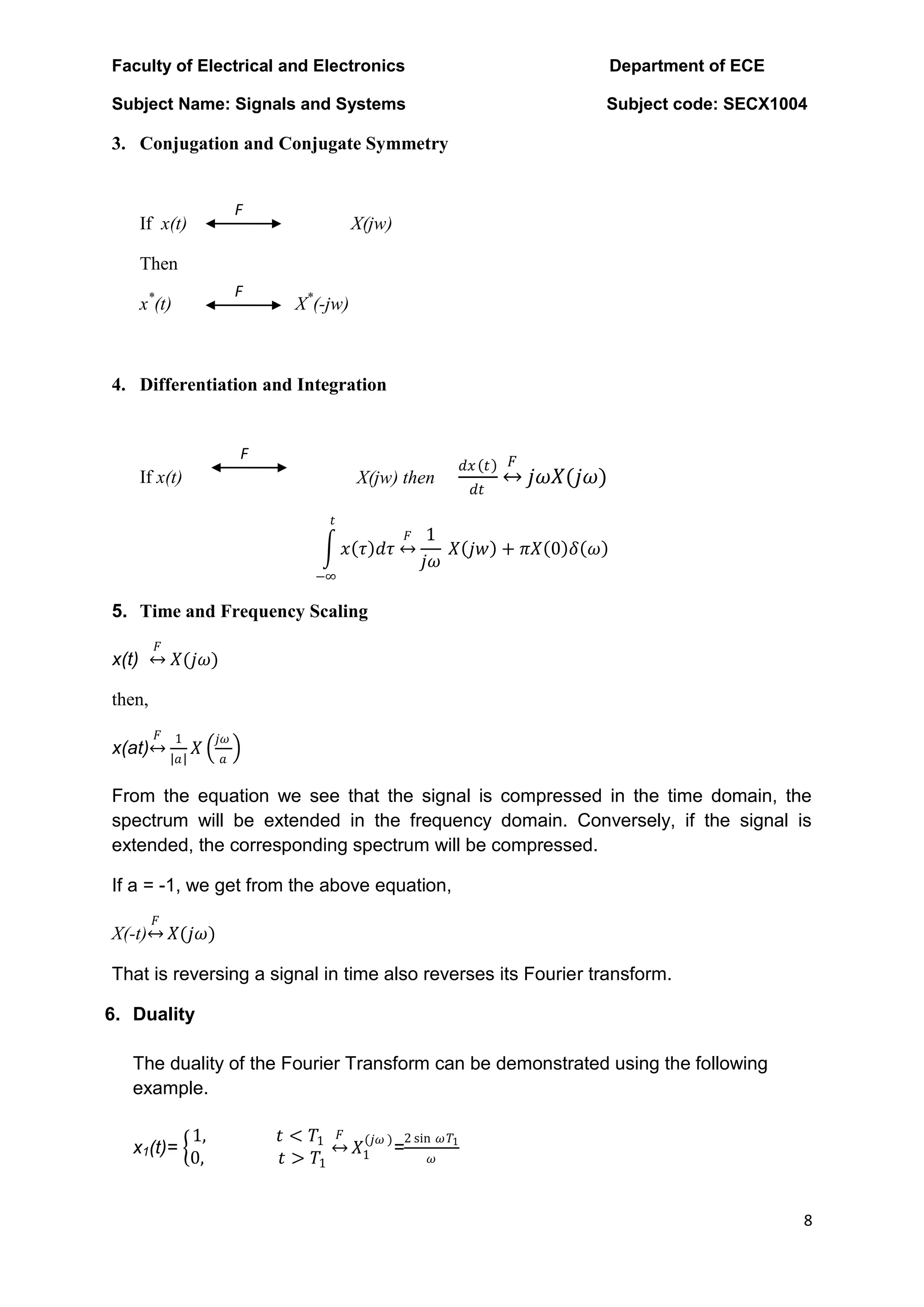 Faculty of Electrical and Electronics Department of ECE
Subject Name: Signals and Systems Subject code: SECX1004
8
F
F
F
3. Conjugation and Conjugate Symmetry
If x(t) X(jw)
Then
x*
(t) X*
(-jw)
4. Differentiation and Integration
X(jw) then
𝑑𝑥 𝑡
𝑑𝑡
𝐹
𝑗𝜔𝑋(𝑗𝜔)
If x(t)
𝑥 𝜏 𝑑𝜏
𝑡
−∞
𝐹 1
𝑗𝜔
𝑋 𝑗𝑤 + 𝜋𝑋 0 𝛿 𝜔
5. Time and Frequency Scaling
x(t)
𝐹
𝑋(𝑗𝜔)
then,
x(at)
𝐹 1
𝑎
𝑋
𝑗𝜔
𝑎
From the equation we see that the signal is compressed in the time domain, the
spectrum will be extended in the frequency domain. Conversely, if the signal is
extended, the corresponding spectrum will be compressed.
If a = -1, we get from the above equation,
X(-t)
𝐹
𝑋(𝑗𝜔)
That is reversing a signal in time also reverses its Fourier transform.
6. Duality
The duality of the Fourier Transform can be demonstrated using the following
example.
x1(t)=
1, 𝑡 < 𝑇1
0, 𝑡 > 𝑇1
𝐹
𝑋1
(𝑗𝜔 )
=
2 sin 𝜔𝑇1
𝜔
 