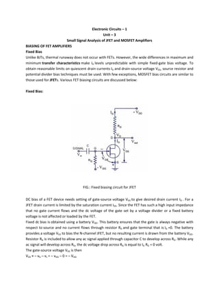 Electronic Circuits – 1
Unit – 3
Small Signal Analysis of JFET and MOSFET Amplifiers
BIASING OF FET AMPLIFIERS
Fixed Bias
Unlike BJTs, thermal runaway does not occur with FETs. However, the wide differences in maximum and
minimum transfer characteristics make ID levels unpredictable with simple fixed-gate bias voltage. To
obtain reasonable limits on quiescent drain currents ID and drain-source voltage VDS, source resistor and
potential divider bias techniques must be used. With few exceptions, MOSFET bias circuits are similar to
those used for JFETs. Various FET biasing circuits are discussed below:
Fixed Bias:
FIG.: Fixed biasing circuit for JFET
DC bias of a FET device needs setting of gate-source voltage VGS to give desired drain current ID . For a
JFET drain current is limited by the saturation current IDS. Since the FET has such a high input impedance
that no gate current flows and the dc voltage of the gate set by a voltage divider or a fixed battery
voltage is not affected or loaded by the FET.
Fixed dc bias is obtained using a battery VQG. This battery ensures that the gate is always negative with
respect to source and no current flows through resistor RG and gate terminal that is IG =0. The battery
provides a voltage VGS to bias the N-channel JFET, but no resulting current is drawn from the battery VGG.
Resistor RG is included to allow any ac signal applied through capacitor C to develop across RG. While any
ac signal will develop across RG, the dc voltage drop across RG is equal to IG RG = 0 volt.
The gate-source voltage VGS is then
VGS = – vG – vs = – vGG – 0 = – VGG
 