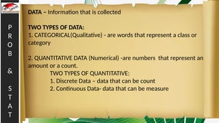 P
R
O
B
&
S
T
A
T
DATA – Information that is collected
TWO TYPES OF DATA:
1. CATEGORICAL(Qualitative) - are words that represent a class or
category
2. QUANTITATIVE DATA (Numerical) -are numbers that represent an
amount or a count.
TWO TYPES OF QUANTITATIVE:
1. Discrete Data – data that can be count
2. Continuous Data- data that can be measure
 