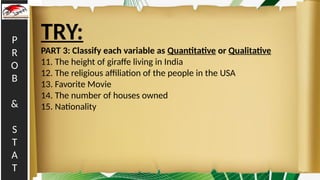 P
R
O
B
&
S
T
A
T
TRY:
PART 3: Classify each variable as Quantitative or Qualitative
11. The height of giraffe living in India
12. The religious affiliation of the people in the USA
13. Favorite Movie
14. The number of houses owned
15. Nationality
 
