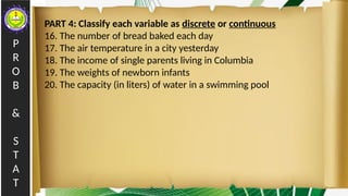 P
R
O
B
&
S
T
A
T
PART 4: Classify each variable as discrete or continuous
16. The number of bread baked each day
17. The air temperature in a city yesterday
18. The income of single parents living in Columbia
19. The weights of newborn infants
20. The capacity (in liters) of water in a swimming pool
 