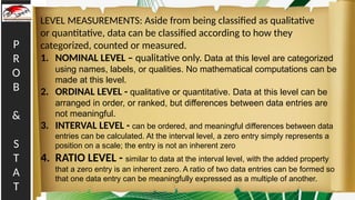 P
R
O
B
&
S
T
A
T
LEVEL MEASUREMENTS: Aside from being classified as qualitative
or quantitative, data can be classified according to how they
categorized, counted or measured.
1. NOMINAL LEVEL – qualitative only. Data at this level are categorized
using names, labels, or qualities. No mathematical computations can be
made at this level.
2. ORDINAL LEVEL - qualitative or quantitative. Data at this level can be
arranged in order, or ranked, but differences between data entries are
not meaningful.
3. INTERVAL LEVEL - can be ordered, and meaningful differences between data
entries can be calculated. At the interval level, a zero entry simply represents a
position on a scale; the entry is not an inherent zero
4. RATIO LEVEL - similar to data at the interval level, with the added property
that a zero entry is an inherent zero. A ratio of two data entries can be formed so
that one data entry can be meaningfully expressed as a multiple of another.
 
