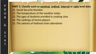P
R
O
B
&
S
T
A
T
PART 5: Classify each as nominal, ordinal, interval or ratio level data
21. Social Security Number
22. The temperature of the weather today
23. The ages of students enrolled in cooking class
24. The rankings of tennis players
25. The salaries of fastfood chain attendants
 