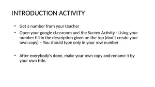 INTRODUCTION ACTIVITY
• Get a number from your teacher
• Open your google classroom and the Survey Activity - Using your
number fill in the description given on the top (don’t create your
own copy) – You should type only in your row number
• After everybody‘s done, make your own copy and rename it by
your own title.
 