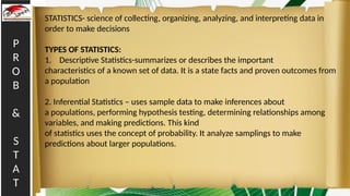 P
R
O
B
&
S
T
A
T
STATISTICS- science of collecting, organizing, analyzing, and interpreting data in
order to make decisions
TYPES OF STATISTICS:
1. Descriptive Statistics-summarizes or describes the important
characteristics of a known set of data. It is a state facts and proven outcomes from
a population
2. Inferential Statistics – uses sample data to make inferences about
a populations, performing hypothesis testing, determining relationships among
variables, and making predictions. This kind
of statistics uses the concept of probability. It analyze samplings to make
predictions about larger populations.
 