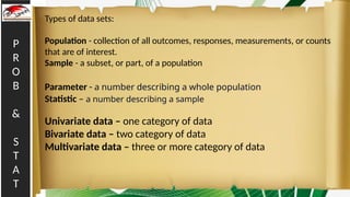 P
R
O
B
&
S
T
A
T
Types of data sets:
Population - collection of all outcomes, responses, measurements, or counts
that are of interest.
Sample - a subset, or part, of a population
Parameter - a number describing a whole population
Statistic – a number describing a sample
Univariate data – one category of data
Bivariate data – two category of data
Multivariate data – three or more category of data
 