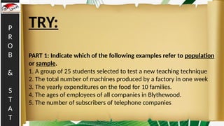 P
R
O
B
&
S
T
A
T
TRY:
PART 1: Indicate which of the following examples refer to population
or sample.
1. A group of 25 students selected to test a new teaching technique
2. The total number of machines produced by a factory in one week
3. The yearly expenditures on the food for 10 families.
4. The ages of employees of all companies in Blythewood.
5. The number of subscribers of telephone companies
 