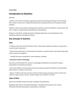 Lucture Note
Introduction to Statistics
Definition
Statistics is the science of collecting, organizing, analyzing, interpreting, presenting, and summarizing
data. It plays a critical role in making informed decisions, drawing conclusions, and solving real-world
problems.
Statistics is used in various fields, including science, business, economics, healthcare, social sciences, and
more. It helps in making evidence-based decisions and predictions.
Statistics is essential for conducting research, designing experiments, and analyzing data to test
hypotheses and draw meaningful conclusions.
Key Concepts in Statistics
Data
In statistics, data refers to the information, facts, or observations collected, recorded, or measured in a
research study or experiment.
- Data are facts, observations, or measurements collected in a research study or real-world context. Data
can be numerical or categorical.
Example:Test scores, temperatures, survey responses, or gender.
- Importance of Data in Psychology:
Data serve as the foundation for research in psychology, providing the raw material for analysis,
interpretation, and drawing conclusions.
- Data are the lifeblood of psychological research, providing the empirical foundation for understanding
human behavior, cognition, and emotions.
- Mastery of different data types and data collection methods equips psychology students with the tools
needed to conduct rigorous research, interpret findings, and contribute to the field.
Types of Data
Data can be classified into two main types: qualitative and quantitative.
Qualitative data refers to measurable observations. Qualitative data consists of non-numeric
information that describes qualities, characteristics, or attributes.
 