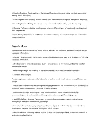 6. Drawing Emotions: Creating pictures that show different emotions and asking friends to guess what
feelings you're portraying.
7. Collecting Reactions: Showing a funny video to your friends and counting how many times they laugh.
8. Recording Dreams: Writing down the dreams you remember after waking up in the morning.
9. Choosing Preferences: Letting people choose between different types of snacks and recording which
ones they like best.
10. Role-Playing: Pretending to be different characters and acting out how they might feel and react in
various situations.
Secondary Data:
Gathered from existing sources like books, articles, reports, and databases. It's previously collected and
processed information.
- Secondary data is collected from existing sources, like books, articles, reports, or databases. It's already
processed information.
- Advantages: Saves time and resources, covers a broader scope of information, and can be used for
comparative analysis.
- Disadvantages: Might not perfectly fit the research needs, could be outdated or incomplete.
- Secondary data example:
A psychologist uses previously published studies to analyze trends in self-esteem among different age
groups.
1. Previous Research Findings: Reviewing and analyzing the results and conclusions of past psychological
studies on topics such as memory, learning, or social behavior.
2. Government Surveys: Analyzing data from a national mental health survey conducted by a
government agency to understand trends in depression rates among different age groups.
3. Social Media Posts: Studying Twitter posts to examine how people express and cope with stress
during major life events like exams or job changes.
4. Educational Records: Analyzing school records to investigate the relationship between attendance
patterns and academic performance among high school students.
5. Hospital Records: Examining medical records to study the psychological effects of chronic illnesses on
patients' mental well-being.
 