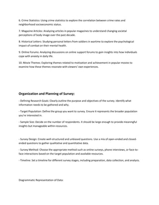 6. Crime Statistics: Using crime statistics to explore the correlation between crime rates and
neighborhood socioeconomic status.
7. Magazine Articles: Analyzing articles in popular magazines to understand changing societal
perceptions of body image over the past decade.
8. Historical Letters: Studying personal letters from soldiers in wartime to explore the psychological
impact of combat on their mental health.
9. Online Forums: Analyzing discussions on online support forums to gain insights into how individuals
cope with anxiety in daily life.
10. Movie Themes: Exploring themes related to motivation and achievement in popular movies to
examine how these themes resonate with viewers' own experiences.
Organization and Planning of Survey:
- Defining Research Goals: Clearly outline the purpose and objectives of the survey. Identify what
information needs to be gathered and why.
- Target Population: Define the group you want to survey. Ensure it represents the broader population
you're interested in.
- Sample Size: Decide on the number of respondents. It should be large enough to provide meaningful
insights but manageable within resources.
- Survey Design: Create well-structured and unbiased questions. Use a mix of open-ended and closed-
ended questions to gather qualitative and quantitative data.
- Survey Method: Choose the appropriate method such as online surveys, phone interviews, or face-to-
face interactions based on the target population and available resources.
- Timeline: Set a timeline for different survey stages, including preparation, data collection, and analysis.
Diagrammatic Representation of Data:
 